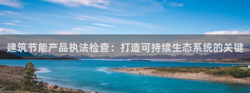 e尊国际客户端下载：建筑节能产品执法检查：打造可持续生态系统的关键